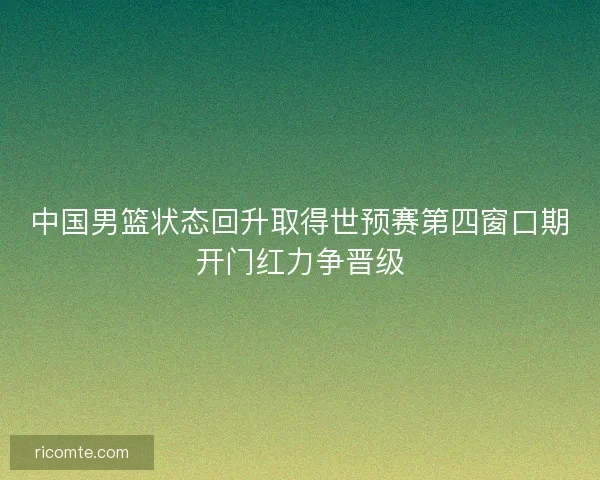 中国男篮状态回升取得世预赛第四窗口期开门红力争晋级