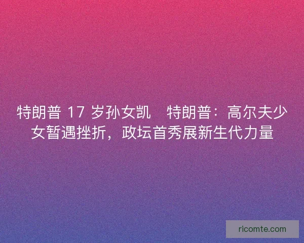 特朗普 17 岁孙女凯・特朗普：高尔夫少女暂遇挫折，政坛首秀展新生代力量