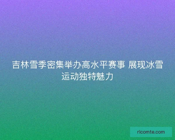 吉林雪季密集举办高水平赛事 展现冰雪运动独特魅力