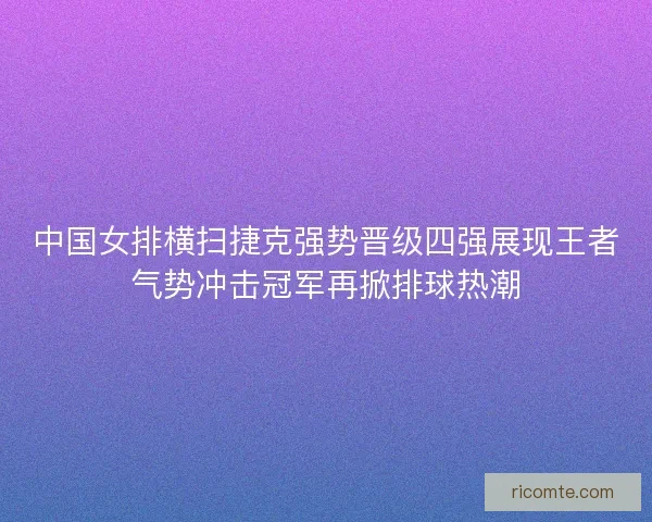 中国女排横扫捷克强势晋级四强展现王者气势冲击冠军再掀排球热潮
