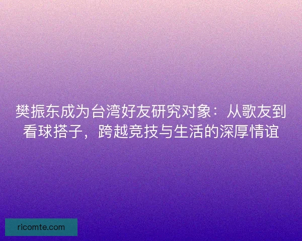樊振东成为台湾好友研究对象：从歌友到看球搭子，跨越竞技与生活的深厚情谊