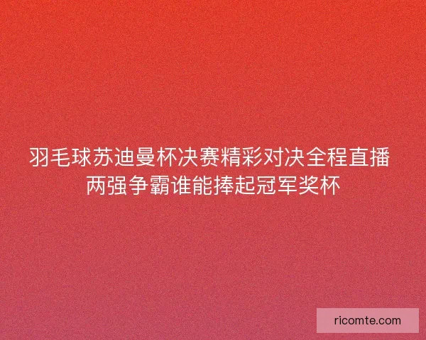 羽毛球苏迪曼杯决赛精彩对决全程直播 两强争霸谁能捧起冠军奖杯