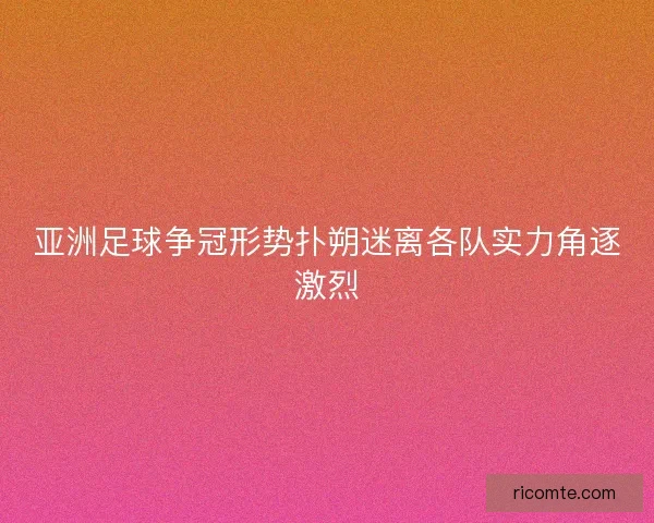 亚洲足球争冠形势扑朔迷离各队实力角逐激烈