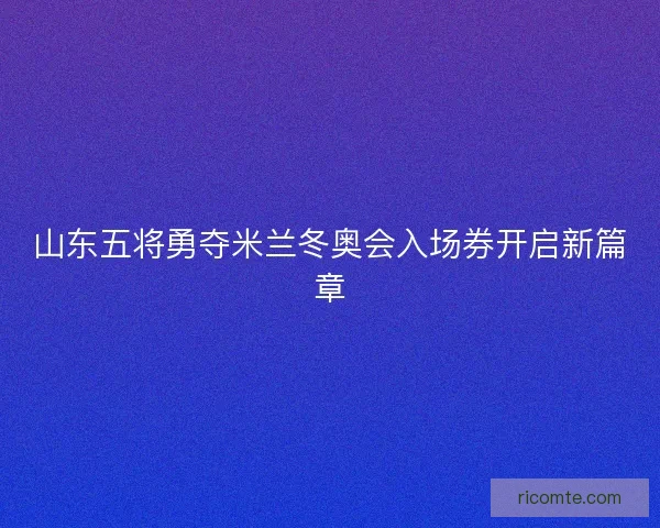山东五将勇夺米兰冬奥会入场券开启新篇章