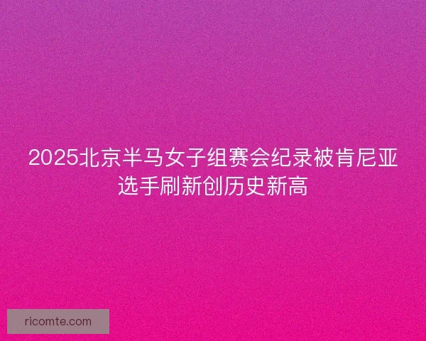 2025北京半马女子组赛会纪录被肯尼亚选手刷新创历史新高