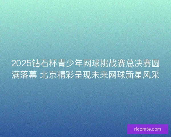 2025钻石杯青少年网球挑战赛总决赛圆满落幕 北京精彩呈现未来网球新星风采