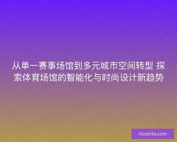 从单一赛事场馆到多元城市空间转型 探索体育场馆的智能化与时尚设计新趋势