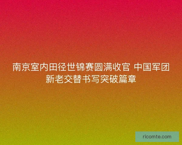 南京室内田径世锦赛圆满收官 中国军团新老交替书写突破篇章
