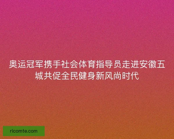 奥运冠军携手社会体育指导员走进安徽五城共促全民健身新风尚时代
