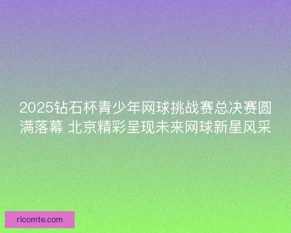 2025钻石杯青少年网球挑战赛总决赛圆满落幕 北京精彩呈现未来网球新星风采