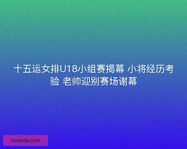 十五运女排U18小组赛揭幕 小将经历考验 老帅迎别赛场谢幕