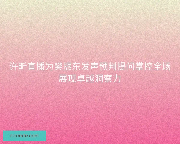 许昕直播为樊振东发声预判提问掌控全场展现卓越洞察力