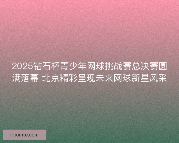 2025钻石杯青少年网球挑战赛总决赛圆满落幕 北京精彩呈现未来网球新星风采