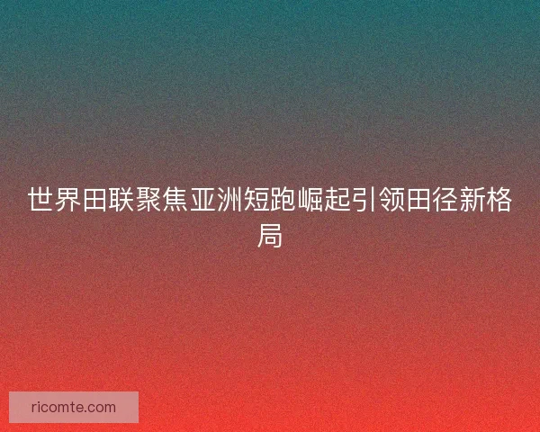 世界田联聚焦亚洲短跑崛起引领田径新格局