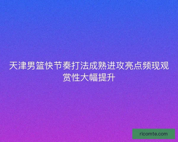 天津男篮快节奏打法成熟进攻亮点频现观赏性大幅提升