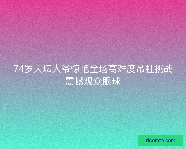 74岁天坛大爷惊艳全场高难度吊杠挑战震撼观众眼球