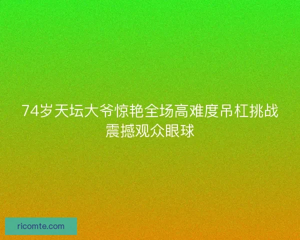 74岁天坛大爷惊艳全场高难度吊杠挑战震撼观众眼球