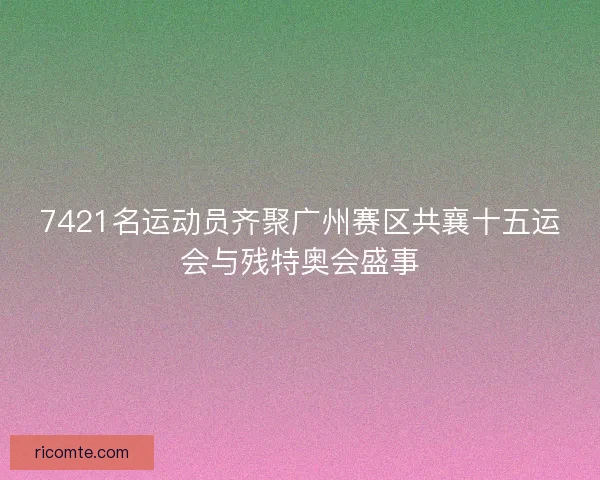 7421名运动员齐聚广州赛区共襄十五运会与残特奥会盛事