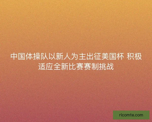 中国体操队以新人为主出征美国杯 积极适应全新比赛赛制挑战